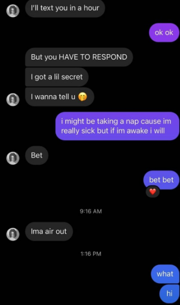 I'll text you in a hour But you HAVE TO RESPOND I got a lil secret I wanna tell u Bet Ima air out ok ok i might be taking a nap cause im really sick but if im awake i will bet bet 9:16 AM 1:16 PM what hi