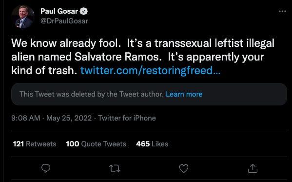 Paul Gosar @DrPaulGosar We know already fool. It's a t---------- leftist illegal alien named Salvatore Ramos. It's apparently your kind of trash. twitter.com/restoringfreed... This Tweet was deleted by the Tweet author. Learn more 9:08 AM May 25, 2022 Twitter for iPhone 121 Retweets 100 Quote Tweets 465 Likes