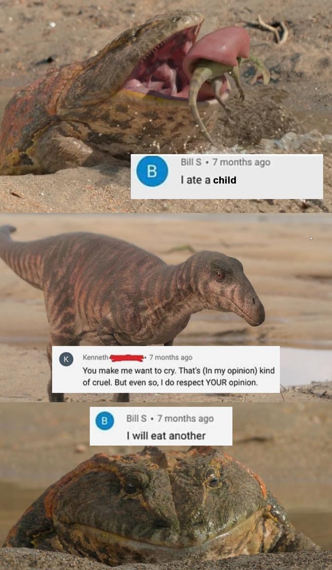 Bill S. 7 months ago I ate a child K Kenneth 4 7 months ago You make me want to cry. That's (In my opinion) kind of cruel. But even so, I do respect YOUR opinion. B Bill S. 7 months ago I will eat another B