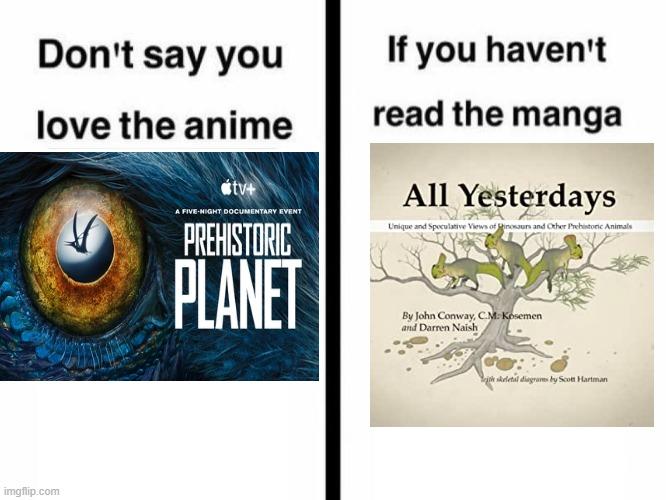 Don't say you love the anime tv+ A FIVE-NIGHT DOCUMENTARY EVENT PREHISTORIC PLANET imgflip.com If you haven't read the manga All Yesterdays Unique and Speculative Views of Pinosaurs and Other Prehistoric Animals By John Conway, C.M. Kosemen and Darren Naish ith skeletal diagrams by Scott Hartman