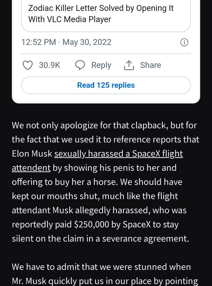 Zodiac Killer Letter Solved by Opening It With VLC Media Player 12:52 PM May 30, 2022 30.9K Reply 1 Share Read 125 replies We not only apologize for that clapback, but for the fact that we used it to reference reports that Elon Musk sexually harassed a SpaceX flight attendent by showing his penis to her and offering to buy her a horse. We should have kept our mouths shut, much like the flight attendant Musk allegedly harassed, who was reportedly paid $250,000 by SpaceX to stay silent on the claim in a severance agreement. We have to admit that we were stunned when Mr. Musk quickly put us in our place by pointing