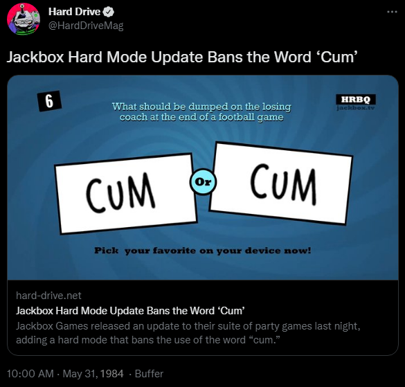 Hard Drive @HardDriveMag Jackbox Hard Mode Update Bans the Word 'C--' 6 What should be dumped on the losing coach at the end of a football game HRBQ jackbox.tv (Ox) C-- C-- Pick your favorite on your device now! hard-drive.net Jackbox Hard Mode Update Bans the Word 'C--' Jackbox Games released an update to their suite of party games last night, adding a hard mode that bans the use of the word "c--." 10:00 AM - May 31, 1984 - Buffer