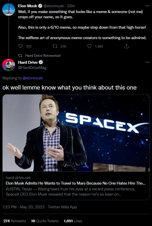 Elon Musk @elonmusk - 33m Well, if you make something that looks like a meme & someone (not me) crops off your name, so it goes. Also, this is only a 6/10 meme, so maybe step down from that high horse! The selfless art of anonymous meme creators is something to be admired. 331 216 1,981 Hard Drive Retweeted Hard Drive @HardDriveMag Replying to @elonmusk ok well lemme know what you think about this one SPACEX hard-drive.net Elon Musk Admits He Wants to Travel to Mars Because No One Hates Him The... AUSTIN, Texas - Wiping tears from his eyes at a recent press conference, SpaceX CEO Elon Musk revealed that the reason he's so keen on... 1:23 PM - May 30, 2022 - Twitter Web App 274 Retweets 18 Quote Tweets 1,691 Likes