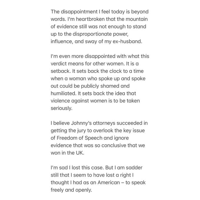 The disappointment I feel today is beyond words. I'm heartbroken that the mountain of evidence still was not enough to stand up to the disproportionate power, influence, and sway of my ex-husband. I'm even more disappointed with what this verdict means for other women. It is a setback. It sets back the clock to a time when a woman who spoke up and spoke out could be publicly shamed and humiliated. It sets back the idea that violence against women is to be taken seriously. I believe Johnny's attorneys succeeded in getting the jury to overlook the key issue of Freedom of Speech and ignore evidence that was so conclusive that we won in the UK. I'm sad I lost this case. But I am sadder still that I seem to have lost a right I thought I had as an American - to speak freely and openly.