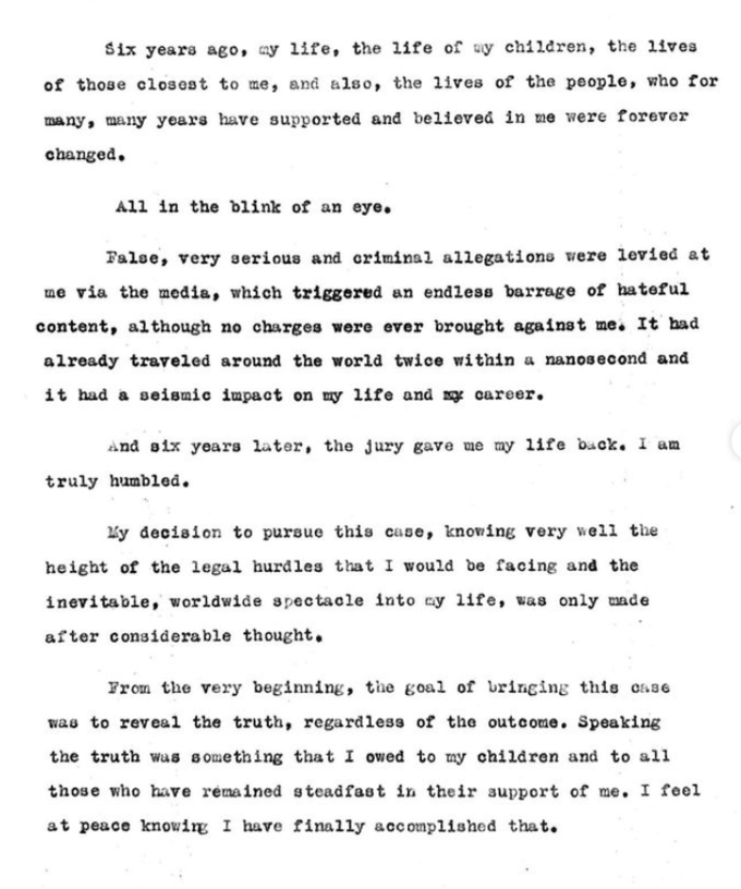 Six years ago, my life, the life of my children, the lives of those closest to me, and also, the lives of the people, who for many, many years have supported and believed in me were forever changed. All in the blink of an eye. False, very serious and criminal allegations were levied at me via the media, which triggered an endless barrage of hateful content, although no charges were ever brought against me. It had already traveled around the world twice within a nanosecond and it had a seismic impact on my life and my career. And six years later, the jury gave me my life back. I am truly humbled. My decision to pursue this case, knowing very well the height of the legal hurdles that I would be facing and the inevitable, worldwide spectacle into my life, was only made after considerable thought. From the very beginning, the goal of bringing this case was to reveal the truth, regardless of the outcome. Speaking the truth was something that I owed to my children and to all those who have remained steadfast in their support of me. I feel at peace knowing I have finally accomplished that.