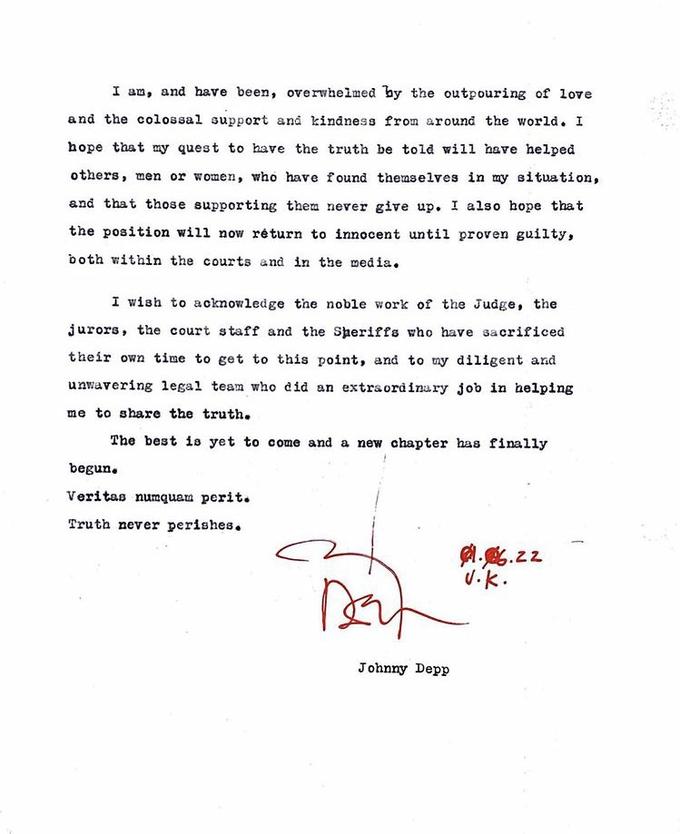 I am, and have been, overwhelmed by the outpouring of love and the colossal support and kindness from around the world. I hope that my quest to have the truth be told will have helped others, men or women, who have found themselves in my situation, and that those supporting them never give up. I also hope that the position will now return to innocent until proven guilty, both within the courts and in the media. I wish to acknowledge the noble work of the Judge, the jurors, the court staff and the Sheriffs who have sacrificed their own time to get to this point, and to my diligent and unwavering legal team who did an extraordinary job in helping me to share the truth. The best is yet to come and a new chapter has finally begun. Veritas numquam perit. Truth never perishes. 8.6.22 vik. D Johnny Depp