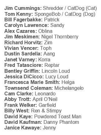 Jim Cummings: Shredder / CatDog (Cat) Tom Kenny: SpongeBob / CatDog (Dog) Bill Fagerbakke: Patrick Carolyn Lawrence: Sandy Alex Cazares: Oblina Jim Meskimen: Nigel Thornberry Richard Horvitz: Zim Vivian Vencer: Toph Dustin Sardella: Aang Janet Varney: Korra Fred Tatasciore: Reptar Bentley Griffin: Lincoln Loud Jessica DiCicco: Lucy Loud Francesca Marie Smith: Helga Townsend Coleman: Michelangelo Cam Clarke: Leonardo Abby Trott: April O'Neil Frank Welker: Garfield Billy West: Ren & Stimpy David Kaye: Powdered Toast Man David Kaufman: Danny Phantom Janice Kawaye: Jenny