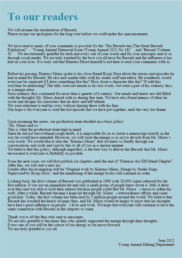 To our readers We will resume the serialization of Berserk. Please accept our apologizes for the long wait before we could make this announcement. We have read as many of your comments as possible for the "Dai Berserk-ten (The Great Berserk Exhibition)", "Young Animal Memorial Issue (Young Animal 2021 No.18)", and "Berserk Volume 41". We are extremely grateful for each and every one of your words and for your messages sent to us through social media. We are truly touched by the love you all have for Berserk and the influence it has had on your lives. It is truly sad that Kentaro Miura himself is not here to read your comments with us. Before his passing. Kentaro Miura spoke to his close friend Kouji Mori about the stories and episodes he had in mind for Berserk. He also had similar talks with his studio staff and editor. He wondered, would everyone be surprised if I drew something like this? How about a character like this? Would this storyline be interesting? The talks were not meant as his last words, but were a part of his ordinary days as a manga artist. Such ordinary days continued for more than a quarter of a century. Our minds and hearts are still filled with the thoughts Mr. Miura shared with us during that time. We have also found memos of ideas he wrote and designs for characters that he drew and left behind. We were reluctant to end his story without sharing these with his fans. Our hope is for everyone to read the last episode that we have put together, until the very last frame. Upon resuming the series, our production team decided on a basic policy. "Mr. Miura said so." This is what the production team kept in mind. Since he did not leave behind rough drafts, it is impossible for us to create a manuscript exactly in the way he would have intended. However, we will write the manga so as not to deviate from Mr. Miura's own words. We would like to take the "Kentaro Miura" that we knew so fondly through our conversations and work and convey this to all of you in a sincere manner. We believe that this policy, although imperfect, is the best way to deliver the Berserk that Mr. Miura envisioned to everyone as faithfully as possible. From the next issue, we will first publish six chapters until the end of "Fantasia Arc/Elf Island Chapter". After this, we will start a new arc. Credits after the resumption will be "Original work by Kentaro Miura, Manga by Studio Gaga, Supervised by Kouji Mori," and the numbering of the manga books will continue in order. Looking back, the first volume of Berserk was published in 1990 with 28,000 copies released for the first edition. It was not an immediate hit and only a small group of people knew about it. Still, it drew avid fans and was able to hold their interest because people could feel Mr. Miura' s desire to refine his craft. After a while, Berserk became a huge hit through Mr. Miura' s extraordinary efforts and some good luck. Today, the first volume has been read by 2 million people around the world. We believe that Berserk has touched the hearts of many fans, and Mr. Miura would be happy to know that his thoughts have had a great influence on people's lives and work. We hope that everyone will continue to have the same connection with Berserk in the chapters to come. Thank you to all the fans who sent us messages. We are also grateful to the many fans who quietly supported the manga through their thoughts. Every one of you will be the source of our energy as we move forward. We are truly grateful to you all. June 2022 Young Animal Editing Department