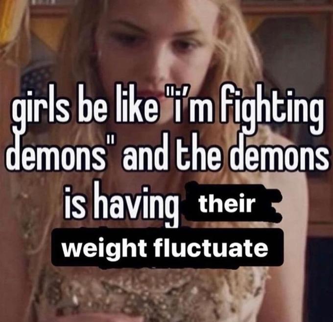 girls be like "i'm fighting demons" and the demons is having their weight fluctuate