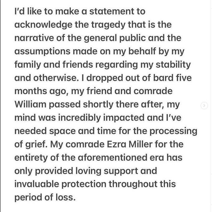 I'd like to make a statement to acknowledge the tragedy that is the narrative of the general public and the assumptions made on my behalf by my family and friends regarding my stability and otherwise. I dropped out of bard five months ago, my friend and comrade William passed shortly there after, my mind was incredibly impacted and I've needed space and time for the processing of grief. My comrade Ezra Miller for the entirety of the aforementioned era has only provided loving support and invaluable protection throughout this period of loss.