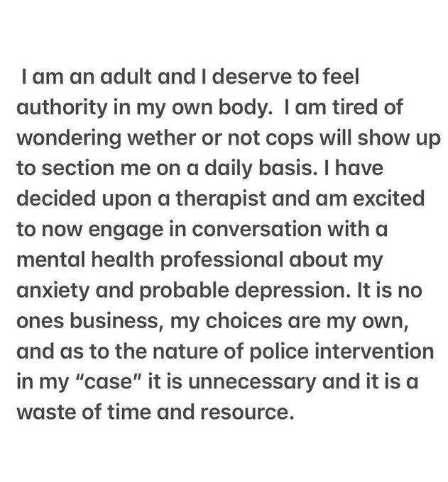 I am an adult and I deserve to feel authority in my own body. I am tired of wondering wether or not cops will show up to section me on a daily basis. I have decided upon a therapist and am excited to now engage in conversation with a mental health professional about my anxiety and probable depression. It is no ones business, my choices are my own, and as to the nature of police intervention in my "case" it is unnecessary and it is a waste of time and resource.