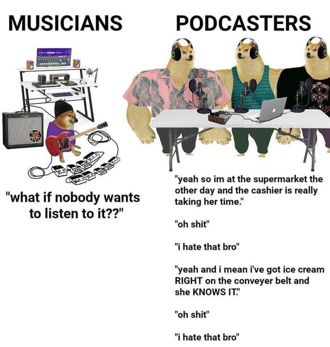 MUSICIANS CHAND "what if nobody wants to listen to it??" 6. fate PODCASTERS "yeah so im at the supermarket the other day and the cashier is really taking her time." "oh s---" "i hate that bro" "yeah and i mean i've got ice cream RIGHT on the conveyer belt and she KNOWS IT." "oh s---" "i hate that bro"