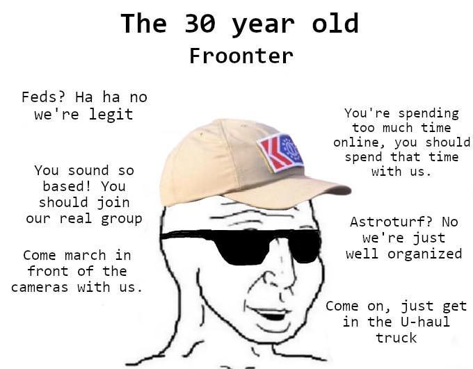 The 30 year old Froonter Feds? Ha ha no we're legit You sound so based! You should join our real group Come march in front of the cameras with us. You're spending too much time online, you should I spend that time with us. Astroturf? No we're just well organized Come on, just get in the U-haul truck