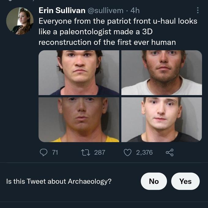 Erin Sullivan @sullivem . 4h Everyone from the patriot front u-haul looks like a paleontologist made a 3D reconstruction of the first ever human 71 287 2,376 Is this Tweet about Archaeology? No Yes