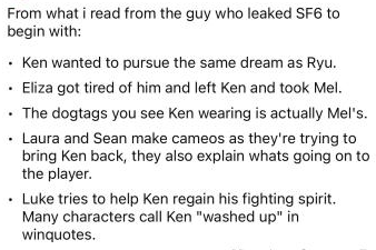 From what i read from the guy who leaked SF6 to begin with: • Ken wanted to pursue the same dream as Ryu. • Eliza got tired of him and left Ken and took Mel. • The dogtags you see Ken wearing is actually Mel's. • Laura and Sean make cameos as they're trying to bring Ken back, they also explain whats going on to the player. • Luke tries to help Ken regain his fighting spirit. Many characters call Ken "washed up" in winquotes.