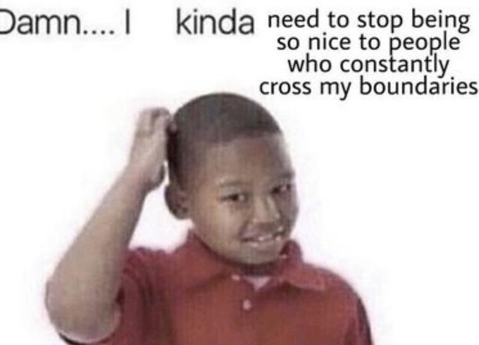 Damn.... I kinda need to stop being so nice to people who constantly cross my boundaries