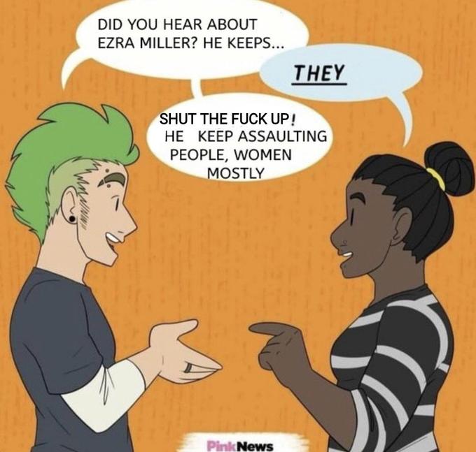 DID YOU HEAR ABOUT EZRA MILLER? HE KEEPS... THEY SHUT THE F--- UP! HE KEEP ASSAULTING PEOPLE, WOMEN MOSTLY Pink News