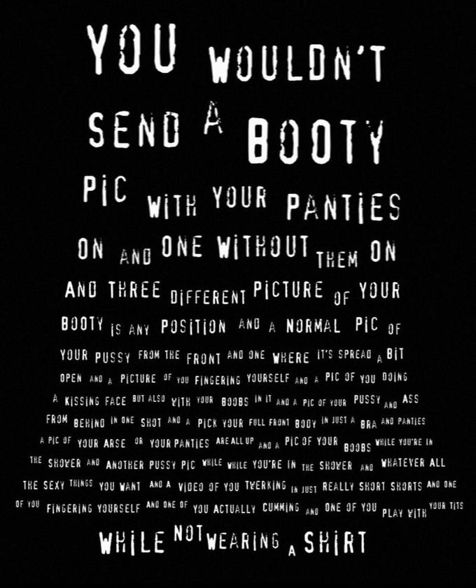 YOU WOULDN'T SEND A BOOTY PIC WITH YOUR PANTIES ON AND ONE WITHOUT THEM ON OF AND THREE DIFFERENT PICTURE YOUR BOOTY IS ANY POSITION AND A NORMAL PIC OF YOUR P---- FROM THE FRONT AND ONE WHERE IT'S SPREAD A BIT OPEN AND A PICTURE OF YOU FINGERING YOURSELF AND A PIC OF YOU DOING A KISSING FACE BUT ALSO WITH YOUR BOOBS IN IT AND A PIC OF YOUR P---- ASS FROM BEHIND IN ONE SHOT AND A PICK YOUR FULL FRONT BODY ÎN JUST A BRA AND PANTIES A PIC OF YOUR ARSE OR YOUR PANTIES ARE ALL UP AND A PIC OF YOUR WHILE YOU'RE IN THE SHOWER AND ANOTHER P---- PIC WHILE WHILE YOU'RE IN THE SHOWER AND WHATEVER ALL THE SEXY THINGS YOU WANT AND A VIDEO OF YOU TWERKING IN JUST REALLY SHORT SHORTS AND ONE OF YOU FINGERING YOURSELF AND ONE OF YOU ACTUALLY C------ AND ONE OF YOU PLAY WITH AND BOOBS YOUR T--- WHILE NOTWEARING A SHIRT