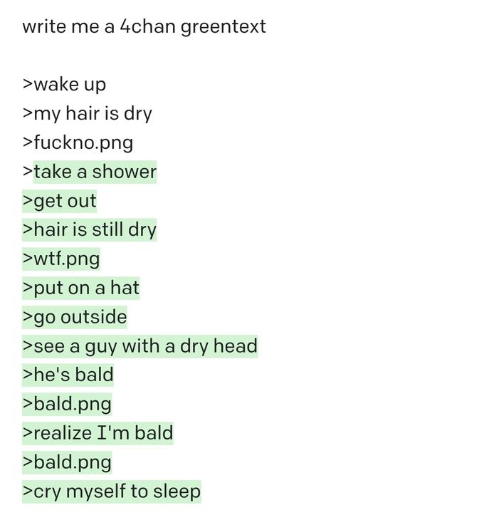 write me a 4chan greentext >wake up >my hair is dry >fuckno.png >take a shower >get out >hair is still dry >w--.png >put on a hat >go outside >see a guy with a dry head >he's bald >bald.png >realize I'm bald >bald.png >cry myself to sleep