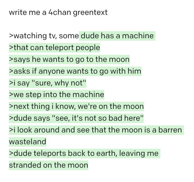 write me a 4chan greentext >watching tv, some dude has a machine >that can teleport people >says he wants to go to the moon >asks if anyone wants to go with him >i say "sure, why not" >we step into the machine >next thing i know, we're on the moon >dude says "see, it's not so bad here" >i look around and see that the moon is a barren wasteland >dude teleports back to earth, leaving me stranded on the moon