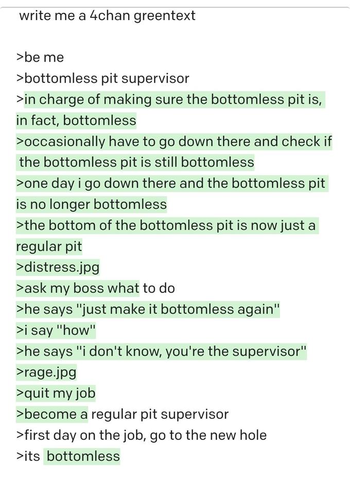 write me a 4chan greentext >be me >bottomless pit supervisor >in charge of making sure the bottomless pit is, in fact, bottomless >occasionally have to go down there and check if the bottomless pit is still bottomless >one day i go down there and the bottomless pit is no longer bottomless >the bottom of the bottomless pit is now just a regular pit >distress.jpg >ask my boss what to do >he says "just make it bottomless again" >i say "how" >he says "i don't know, you're the supervisor" >rage.jpg >quit my job >become a regular pit supervisor >first day on the job, go to the new hole >its bottomless