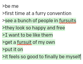>be me >first time at a furry convention >see a bunch of people in fursuits >they look so happy and free >I want to be like them >get a fursuit of my own >put it on >it feels so good to finally be myself