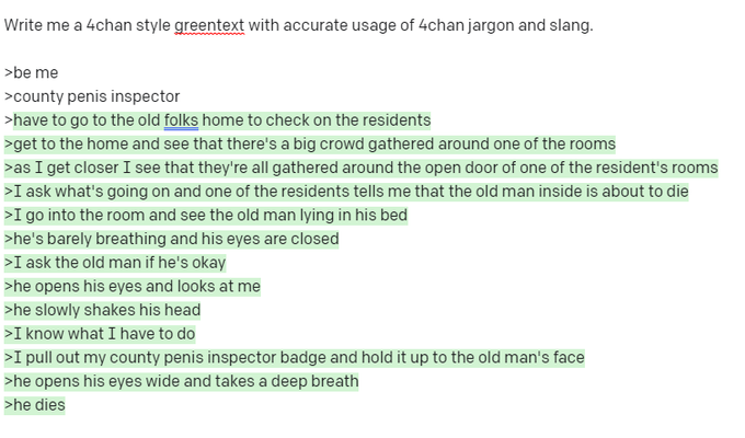 Write me a 4chan style greentext with accurate usage of 4chan jargon and slang. >be me >county penis inspector >have to go to the old folks home to check on the residents >get to the home and see that there's a big crowd gathered around one of the rooms >as I get closer I see that they're all gathered around the open door of one of the resident's rooms >I ask what's going on and one of the residents tells me that the old man inside is about to die >I go into the room and see the old man lying in his bed >he's barely breathing and his eyes are closed >I ask the old man if he's okay >he opens his eyes and looks at me >he slowly shakes his head >I know what I have to do >I pull out my county penis inspector badge and hold it up to the old man's face >he opens his eyes wide and takes a deep breath >he dies