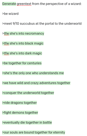 Generate greentext from the perspective of a wizard: >be wizard >meet 9/10 succubus at the portal to the underworld >tfw she's into necromancy >tfw she's into black magic >tfw she's into dark magic >be together for centuries >she's the only one who understands me >we have wild and crazy adventures together >conquer the underworld together >ride dragons together >fight demons together >eventually die together in battle >our souls are bound together for eternity