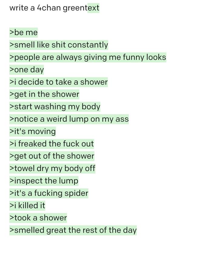 write a 4chan greentext >be me >smell like s--- constantly >people are always giving me funny looks >one day >i decide to take a shower >get in the shower >start washing my body >notice a weird lump on my ass >it's moving >i freaked the f--- out >get out of the shower >towel dry my body off >inspect the lump >it's a f------ spider >i killed it >took a shower >smelled great the rest of the day