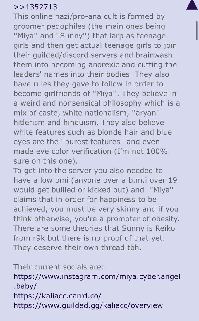 >>1352713 This online nazi/pro-ana cult is formed by groomer pedophiles (the main ones being "Miya" and "Sunny") that larp as teenage girls and then get actual teenage girls to join their guilded/discord servers and brainwash them into becoming anorexic and cutting the leaders' names into their bodies. They also have rules they gave to follow in order to become girlfriends of "Miya". They believe in a weird and nonsensical philosophy which is a mix of caste, white nationalism, "a----" hitlerism and hinduism. They also believe white features such as blonde hair and blue eyes are the "purest features" and even made eye color verification (I'm not 100% sure on this one). To get into the server you also needed to have a low bmi (anyone over a b.m.i over 19 would get bullied or kicked out) and "Miya" claims that in order for happiness to be achieved, you must be very skinny and if you think otherwise, you're a promoter of obesity. There are some theories that Sunny is Reiko from r9k but there is no proof of that yet. They deserve their own thread tbh. Their current socials are: https://www.instagram.com/miya.cyber.angel .baby/ https://kaliacc.carrd.co/ https://www.guilded.gg/kaliacc/overview