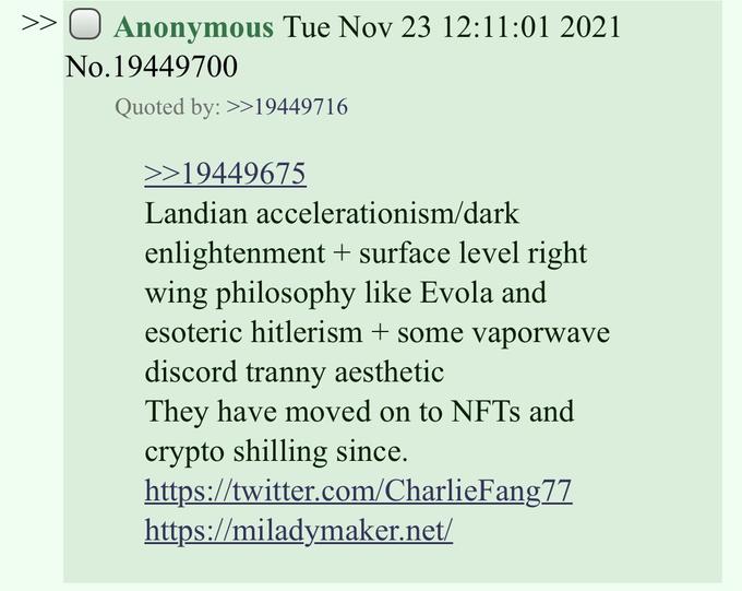 >> O Anonymous Tue Nov 23 12:11:01 2021 No. 19449700 Quoted by: >>19449716 >>19449675 Landian accelerationism/dark enlightenment + surface level right wing philosophy like Evola and esoteric hitlerism + some vaporwave discord t----- aesthetic They have moved on to NFTs and crypto shilling since. https://twitter.com/CharlieFang77 https://miladymaker.net/