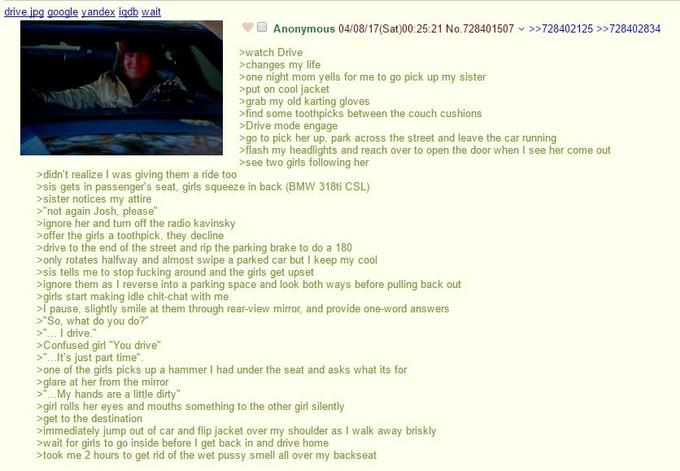 drive.jpg google yandex igdb wait Anonymous 04/08/17(Sat)00:25:21 No.728401507 >>728402125 >>728402834 >watch Drive >changes my life >one night mom yells for me to go pick up my sister >put on cool jacket >grab my old karting gloves >find some toothpicks between the couch cushions >Drive mode engage >go to pick her up. park across the street and leave the car running >flash my headlights and reach over to open the door when I see her come out >see two girls following her >didn't realize I was giving them a ride too >sis gets in passenger's seat, girls squeeze in back (BMW 318ti CSL) >sister notices my attire >"not again Josh, please" >ignore her and turn off the radio kavinsky >offer the girls a toothpick, they decline >drive to the end of the street and rip the parking brake to do a 180 >only rotates halfway and almost swipe a parked car but I keep my cool >sis tells me to stop f------ around and the girls get upset >ignore them as I reverse into a parking space and look both ways before pulling back out >girls start making idle chit-chat with me >I pause, slightly smile at them through rear-view mirror, and provide one-word answers >"So, what do you do?" >"... I drive." >Confused girl "You drive" >"... It's just part time". >one of the girls picks up a hammer I had under the seat and asks what its for >glare at her from the mirror V >"...My hands are a little dirty" >girl rolls her eyes and mouths something to the other girl silently >get to the destination >immediately jump out of car and flip jacket over my shoulder as I walk away briskly >wait for girls to go inside before I get back in and drive home >took me 2 hours to get rid of the wet p---- smell all over my backseat