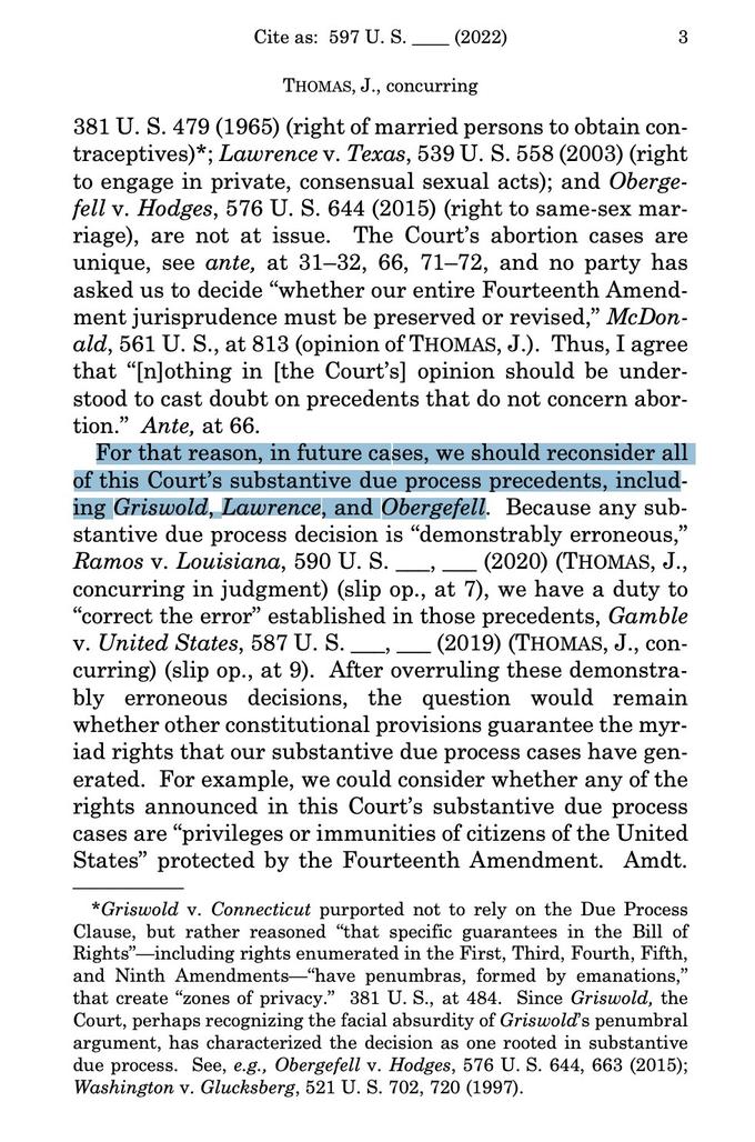 Cite as: 597 U. S. (2022) 3 THOMAS, J., concurring 381 U. S. 479 (1965) (right of married persons to obtain con- traceptives)*; Lawrence v. Texas, 539 U. S. 558 (2003) (right to engage in private, consensual sexual acts); and Oberge- fell v. Hodges, 576 U. S. 644 (2015) (right to same-sex mar- riage), are not at issue. The Court's abortion cases are unique, see ante, at 31-32, 66, 71-72, and no party has asked us to decide "whether our entire Fourteenth Amend- ment jurisprudence must be preserved or revised," McDon- ald, 561 U. S., at 813 (opinion of THOMAS, J.). Thus, I agree that "[n]othing in [the Court's] opinion should be under- stood to cast doubt on precedents that do not concern abor- tion." Ante, at 66. For that reason, in future cases, we should reconsider all of this Court's substantive due process precedents, includ- ing Griswold, Lawrence, and Obergefell. Because any sub- stantive due process decision is "demonstrably erroneous," Ramos v. Louisiana, 590 U. S. (2020) (THOMAS, J., concurring in judgment) (slip op., at 7), we have a duty to "correct the error" established in those precedents, Gamble v. United States, 587 U. S. (2019) (THOMAS, J., con- curring) (slip op., at 9). After overruling these demonstra- bly erroneous decisions, the question would remain whether other constitutional provisions guarantee the myr- iad rights that our substantive due process cases have gen- erated. For example, we could consider whether any of the rights announced in this Court's substantive due process cases are "privileges or immunities of citizens of the United States" protected by the Fourteenth Amendment. Amdt. *Griswold v. Connecticut purported not to rely on the Due Process Clause, but rather reasoned "that specific guarantees in the Bill of Rights" including rights enumerated in the First, Third, Fourth, Fifth, and Ninth Amendments-"have penumbras, formed by emanations," that create "zones of privacy." 381 U. S., at 484. Since Griswold, the Court, perhaps recognizing the facial absurdity of Griswold's penumbral argument, has characterized the decision as one rooted in substantive due process. See, e.g., Obergefell v. Hodges, 576 U. S. 644, 663 (2015); Washington v. Glucksberg, 521 U. S. 702, 720 (1997).