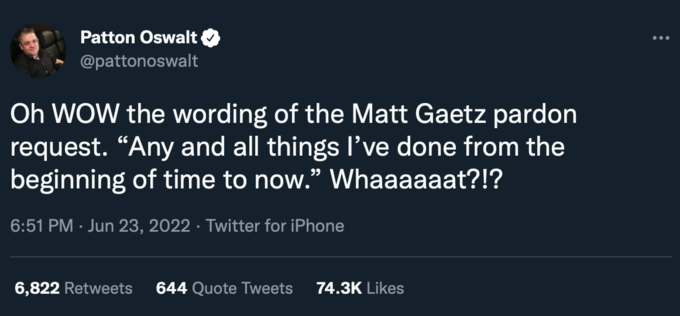 Patton Oswalt @pattonoswalt Oh WOW the wording of the Matt Gaetz pardon request. "Any and all things I've done from the beginning of time to now." Whaaaaaat?!? 6:51 PM Jun 23, 2022. Twitter for iPhone 6,822 Retweets 644 Quote Tweets 74.3K Likes :