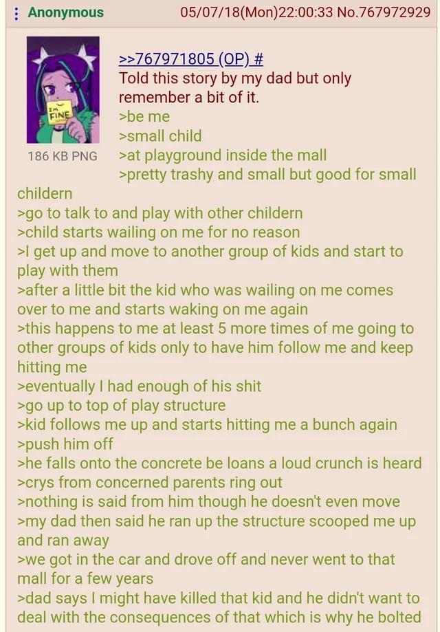 : Anonymous IM FINE 186 KB PNG 05/07/18(Mon) 22:00:33 No.767972929 >>767971805 (OP) # Told this story by my dad but only remember a bit of it. >be me >small child >at playground inside the mall >pretty trashy and small but good for small childern >go to talk to and play with other childern >child starts wailing on me for no reason >I get up and move to another group of kids and start to play with them >after a little bit the kid who was wailing on me comes over to me and starts waking on me again >this happens to me at least 5 more times of me going to other groups of kids only to have him follow me and keep hitting me >eventually I had enough of his s--- >go up to top of play structure >kid follows me up and starts hitting me a bunch again >push him off >he falls onto the concrete be loans a loud crunch is heard >crys from concerned parents ring out >nothing is said from him though he doesn't even move >my dad then said he ran up the structure scooped me up and ran away >we got in the car and drove off and never went to that mall for a few years >dad says I might have killed that kid and he didn't want to deal with the consequences of that which is why he bolted