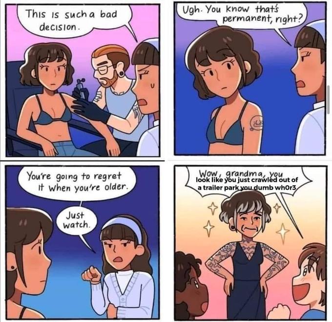 This is such a bad decision. You're going to regret It when you're older. Just watch. Ugh. You know that's permanent, right? Wow, grandma, you look like you just crawled out of a trailer park you dumb whor3