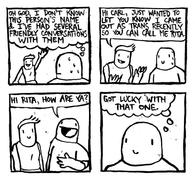 THIS OH GOD, I DON'T KNOW- THIS PERSON'S NAME & I'VE HAD SEVERAL FRIENDLY CONVERSATIONS WITH THEM 6 HI RITA, HOW ARE YA? HI CARL, JUST WANTED TO LET YOU KNOW I CAME OUT AS TRANS RECENTLY 50 YOU CAN CALL ME RITA. hos GOT LUCKY WITH THAT ONE.