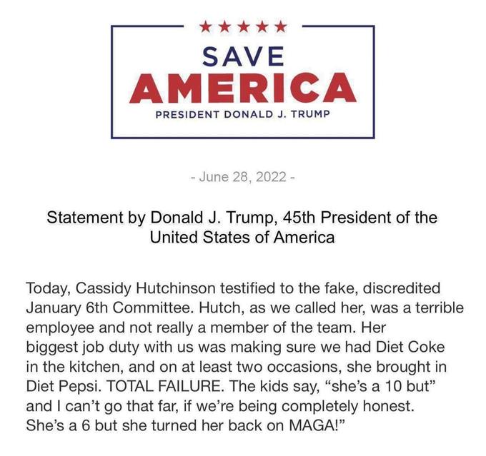 SAVE AMERICA PRESIDENT DONALD J. TRUMP - June 28, 2022 - Statement by Donald J. Trump, 45th President of the United States of America Today, Cassidy Hutchinson testified to the fake, discredited January 6th Committee. Hutch, as we called her, was a terrible employee and not really a member of the team. Her biggest job duty with us was making sure we had Diet Coke in the kitchen, and on at least two occasions, she brought in Diet Pepsi. TOTAL FAILURE. The kids say, "she's a 10 but" and I can't go that far, if we're being completely honest. She's a 6 but she turned her back on MAGA!"