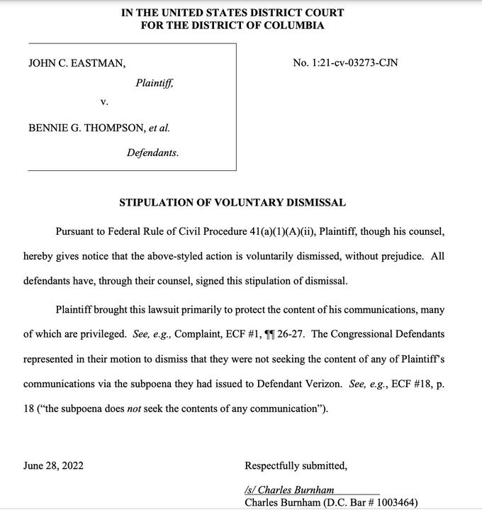 JOHN C. EASTMAN, IN THE UNITED STATES DISTRICT COURT FOR THE DISTRICT OF COLUMBIA V. Plaintiff, BENNIE G. THOMPSON, et al. Defendants. June 28, 2022 No. 1:21-cv-03273-CJN STIPULATION OF VOLUNTARY DISMISSAL Pursuant to Federal Rule of Civil Procedure 41(a)(1)(A)(ii), Plaintiff, though his counsel, hereby gives notice that the above-styled action is voluntarily dismissed, without prejudice. All defendants have, through their counsel, signed this stipulation of dismissal. Plaintiff brought this lawsuit primarily to protect the content of his communications, many of which are privileged. See, e.g., Complaint, ECF #1, 26-27. The Congressional Defendants represented in their motion to dismiss that they were not seeking the content of any of Plaintiff's communications via the subpoena they had issued to Defendant Verizon. See, e.g., ECF #18, p. 18 ("the subpoena does not seek the contents of any communication"). Respectfully submitted, /s/ Charles Burnham Charles Burnham (D.C. Bar # 1003464)