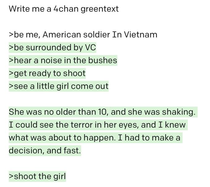 Write me a 4chan greentext >be me, American soldier In Vietnam >be surrounded by VC >hear a noise in the bushes >get ready to shoot >see a little girl come out She was no older than 10, and she was shaking. I could see the terror in her eyes, and I knew what was about to happen. I had to make a decision, and fast. >shoot the girl