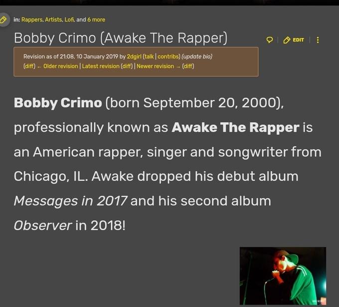in: Rappers, Artists, Lofi, and 6 more Bobby Crimo (Awake The Rapper) Revision as of 21:08, 10 January 2019 by 2dgirl (talk | contribs) (update bio) (diff) - Older revision | Latest revision (diff) | Newer revision → (diff) 0 EDIT *** Bobby Crimo (born September 20, 2000), professionally known as Awake The Rapper is an American rapper, singer and songwriter from Chicago, IL. Awake dropped his debut album Messages in 2017 and his second album Observer in 2018!
