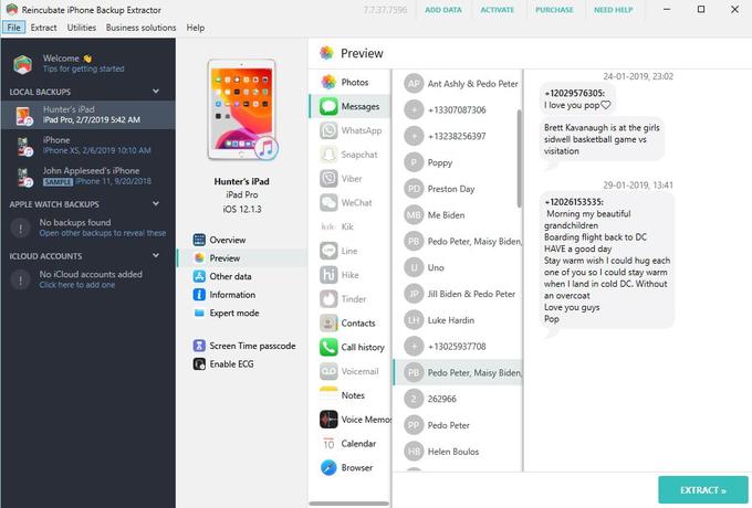 Reincubate iPhone Backup Extractor File Extract Utilities Business solutions Help LOCAL BACKUPS 14 Welcome Tips for getting started ! Hunter's iPad iPad Pro, 2/7/2019 5:42 AM ! iPhone iPhone XS, 2/6/2019 10:10 AM APPLE WATCH BACKUPS John Appleseed's iPhone SAMPLE iPhone 11, 9/20/2018 No backups found Open other backups to reveal these ICLOUD ACCOUNTS No iCloud accounts added Click here to add one A Hunter's iPad iPad Pro iOS 12.1.3 Overview Preview A Other data i Information Expert mode Screen Time passcode Enable ECG Preview Photos 7.7.37.7596 Messages WhatsApp Snapchat Viber WeChat kik. Kik Line hi Hike Tinder Contacts Call history OD Voicemail Notes Voice Memo Home 10 Calendar Browser ADD DATA AP Ant Ashly & P--- Peter + +13307087306 + +13238256397 P Poppy PD Preston Day MB Me Biden ACTIVATE PB P--- Peter, Maisy Biden, U Uno JP Jill Biden & P--- Peter LH Luke Hardin + +13025937708 PB P--- Peter, Maisy Biden, 2 262966 Pp P--- Peter HB Helen Boulos PURCHASE NEED HELP 24-01-2019, 23:02 +12029576305: I love you pop Brett Kavanaugh is at the girls sidwell basketball game vs visitation 29-01-2019, 13:41 +12026153535: Morning my beautiful grandchildren Boarding flight back to DC HAVE a good day Stay warm wish I could hug each one of you so I could stay warm when I land in cold DC. Without an overcoat Love you guys Pop ох EXTRACT >>