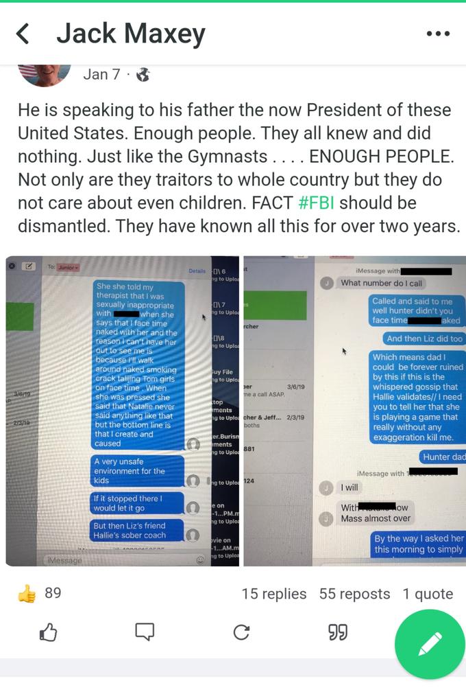 P < Jack Maxey 3/6/19 He is speaking to his father the now President of these United States. Enough people. They all knew and did nothing. Just like the Gymnasts. ... ENOUGH PEOPLE. Not only are they traitors to whole country but they do not care about even children. FACT #FBI should be dismantled. They have known all this for over two years. 2/3/19 To: Junior iMessage 89 Jan 7 凸 . She she told my therapist that I was sexually inappropriate with when she says that I face time naked with her and the reason i can't have her out to see me is because I'll walk around naked smoking crack talijing Tom girls on face time. When she was pressed she said that Natalie never said anything like that but the bottom line is that I create and caused A very unsafe environment for the kids If it stopped there I would let it go But then Liz's friend Hallie's sober coach 100045OCO Details 16 C O ng to Uploa 017 ng to Uploa 0\8 ng to Uploa Guy File ng to Uploa top iments ng to Uplo er.Burism ments ng to Uploa e on -1...PM.m ng to Uploa st ovie on -1...AM.m ng to Uploa rcher ber me a call ASAP. ng to Uploa 124 cher & Jeff... 2/3/19 boths 881 3/6/19 iMessage with What number do I call Called and said to me well hunter didn't you face time laked And then Liz did too Which means dad I could be forever ruined by this if this is the whispered gossip that Hallie validates// I need you to tell her that she is playing a game that really without any exaggeration kill me. Hunter dad iMessage with I will With ow Mass almost over By the way I asked her this morning to simply 15 replies 55 reposts 1 quote C 99