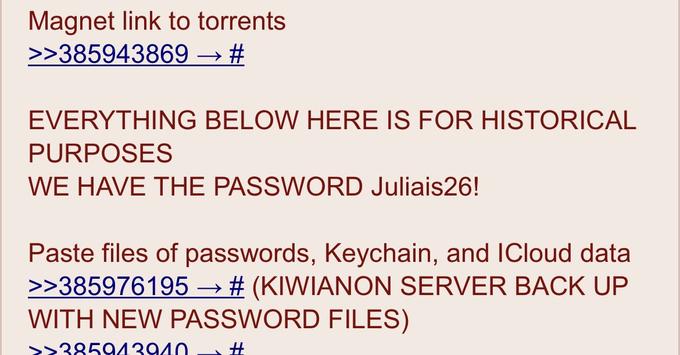 Magnet link to torrents → # >>385943869 EVERYTHING BELOW HERE IS FOR HISTORICAL PURPOSES WE HAVE THE PASSWORD Juliais26! Paste files of passwords, Keychain, and ICloud data >>385976195 → # (KIWIANON SERVER BACK UP WITH NEW PASSWORD FILES) >>385943940 #
