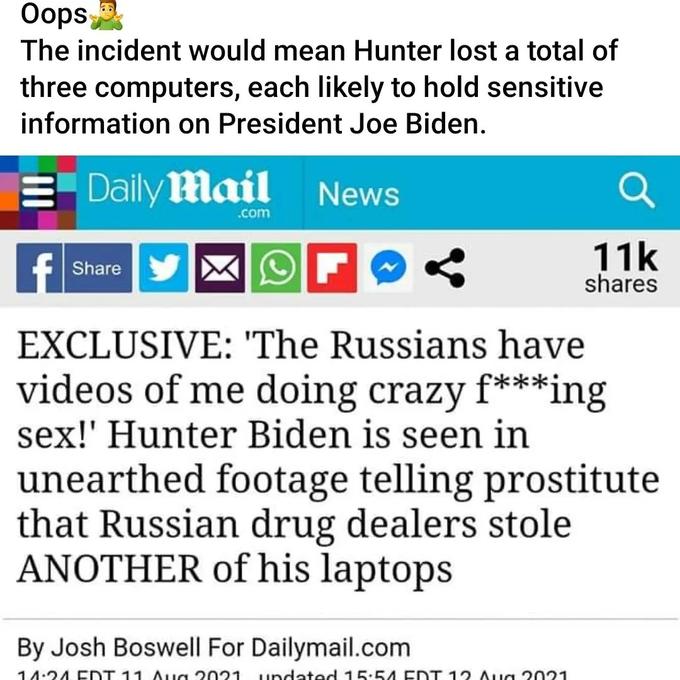 Oops The incident would mean Hunter lost a total of three computers, each likely to hold sensitive information on President Joe Biden. Daily Mail News Share .com 11k shares EXCLUSIVE: 'The Russians have videos of me doing crazy f***ing sex!' Hunter Biden is seen in unearthed footage telling prostitute that Russian drug dealers stole ANOTHER of his laptops By Josh Boswell For Dailymail.com 14:24 EDT 11 Aug 2021 undated 15:54 EDT 12 Aug 2021