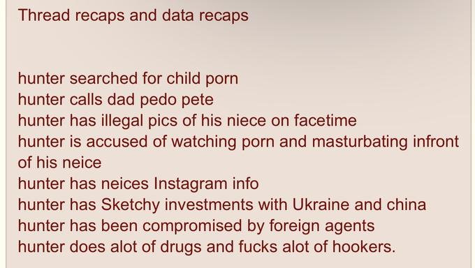 Thread recaps and data recaps hunter searched for child p--- hunter calls dad p--- pete hunter has illegal pics of his niece on facetime hunter is accused of watching p--- and masturbating infront of his neice hunter has neices Instagram info hunter has Sketchy investments with Ukraine and china hunter has been compromised by foreign agents hunter does alot of drugs and f---- alot of hookers.