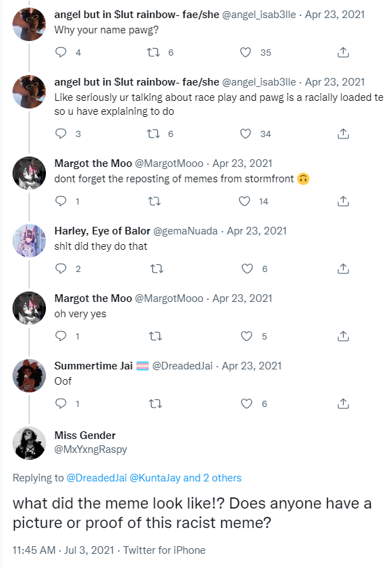 angel but in $lut rainbow-fae/she @angel_isab3lle. Apr 23, 2021 Why your name pawg? 4 276 angel but in $lut rainbow- fae/she @angel_isab3lle - Apr 23, 2021 Like seriously ur talking about race play and pawg is a racially loaded te so u have explaining to do 26 Margot the Moo @Margot Mooo. Apr 23, 2021 dont forget the reposting of memes from stormfront 22 14 1 Harley, Eye of Balor @gemaNuada - Apr 23, 2021 s--- did they do that 2 Summertime Jai Oof Margot the Moo @MargotMooo. Apr 23, 2021 oh very yes 35 1 Miss Gender @MxYxngRaspy 34 27 27 5 @DreadedJai - Apr 23, 2021 ←] ↑ Replying to @Dreaded Jai @KuntaJay and 2 others what did the meme look like!? Does anyone have a picture or proof of this racist meme? 11:45 AM - Jul 3, 2021 - Twitter for iPhone