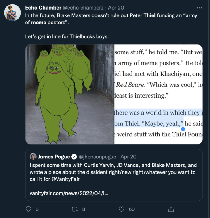 Echo Chamber @echo_chamberz · Apr 20 In the future, Blake Masters doesn't rule out Peter Thiel funding an "army of meme posters". Let's get in line for Thielbucks boys. ww 3 some stuff," he told me. "But we h army of meme posters." He tol iel had met with Khachiyan, one Red Scare. "Which was cool," h cast is interesting.” James Pogue @jhensonpogue. Apr 20 I spent some time with Curtis Yarvin, JD Vance, and Blake Masters, and wrote a piece about the dissident right/new right/whatever you want to call it for @VanityFair vanityfair.com/news/2022/04/i... 17 8 there was a world in which they om Thiel. "Maybe, yeah," he said weird stuff with the Thiel Foun 60