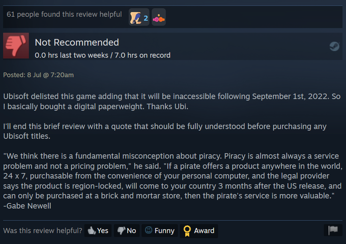 61 people found this review helpful 2 Not Recommended 0.0 hrs last two weeks / 7.0 hrs on record Posted: 8 Jul @ 7:20am Ubisoft delisted this game adding that it will be inaccessible following September 1st, 2022. So I basically bought a digital paperweight. Thanks Ubi. I'll end this brief review with a quote that should be fully understood before purchasing any Ubisoft titles. "We think there is a fundamental misconception about piracy. Piracy is almost always a service problem and not a pricing problem," he said. "If a pirate offers a product anywhere in the world, 24 x 7, purchasable from the convenience of your personal computer, and the legal provider says the product is region-locked, will come to your country 3 months after the US release, and can only be purchased at a brick and mortar store, then the pirate's service is more valuable." -Gabe Newell Was this review helpful? Yes No Funny Award