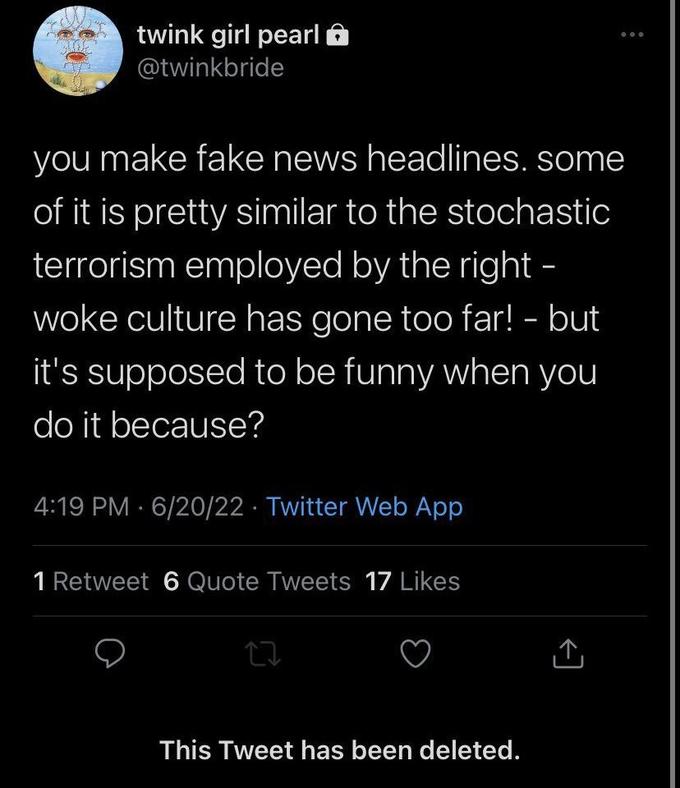 twink girl pearl @twinkbride you make fake news headlines. some of it is pretty similar to the stochastic terrorism employed by the right - woke culture has gone too far! - but it's supposed to be funny when you do it because? 4:19 PM 6/20/22 Twitter Web App 1 Retweet 6 Quote Tweets 17 Likes 17 This Tweet has been deleted. ... [→